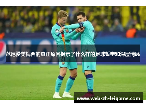 范尼赞美梅西的真正原因揭示了什么样的足球哲学和深层情感 范尼赞美梅西的真正原因揭示了什么样的足球哲学和深层情感