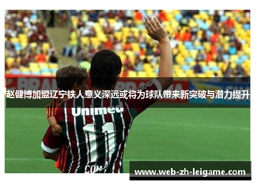 赵健博加盟辽宁铁人意义深远或将为球队带来新突破与潜力提升
