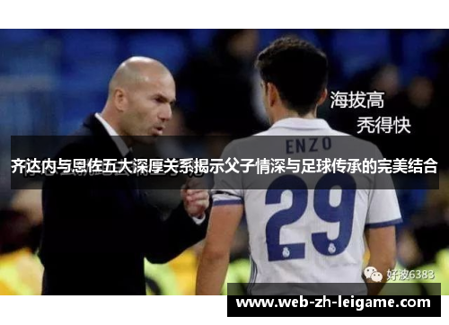 齐达内与恩佐五大深厚关系揭示父子情深与足球传承的完美结合 齐达内与恩佐五大深厚关系揭示父子情深与足球传承的完美结合